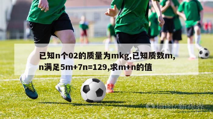 已知n个02的质量为mkg,已知质数m,n满足5m+7n=129,求m+n的值