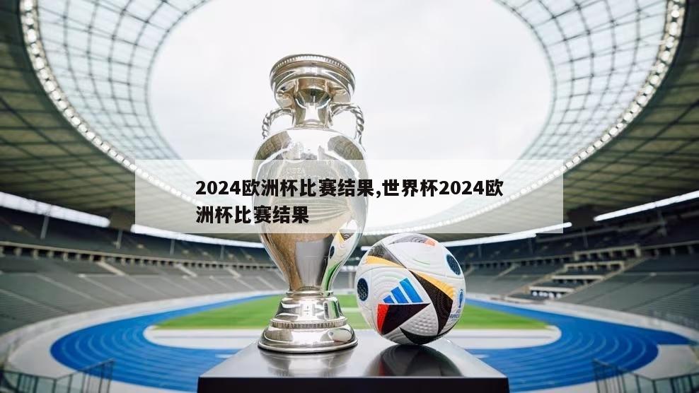 2024欧洲杯比赛结果,世界杯2024欧洲杯比赛结果