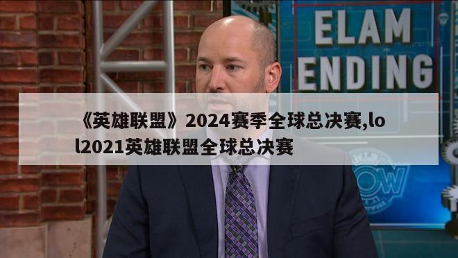 《英雄联盟》2024赛季全球总决赛,lol2021英雄联盟全球总决赛