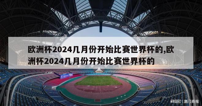 欧洲杯2024几月份开始比赛世界杯的,欧洲杯2024几月份开始比赛世界杯的